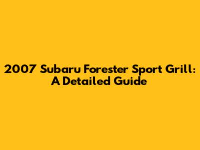 2007 Subaru Forester Sport Grill: A Detailed Guide