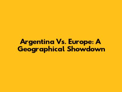 Argentina Vs. Europe: A Geographical Showdown