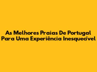 As Melhores Praias De Portugal Para Uma Experiência Inesquecível