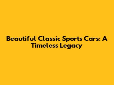 Beautiful Classic Sports Cars: A Timeless Legacy