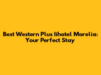 Best Western Plus Iihotel Morelia: Your Perfect Stay