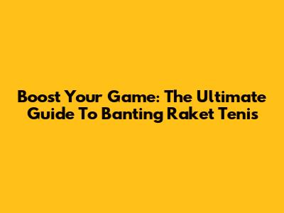 Boost Your Game: The Ultimate Guide To Banting Raket Tenis
