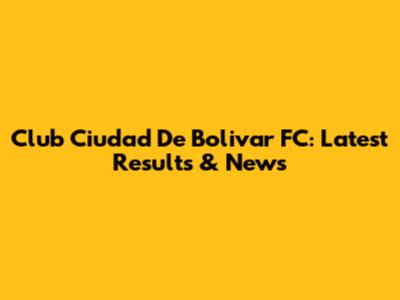 Club Ciudad De Bolivar FC: Latest Results & News