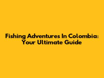 Fishing Adventures In Colombia: Your Ultimate Guide