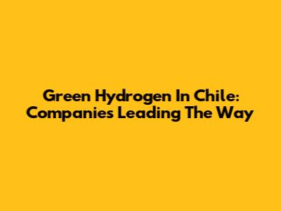 Green Hydrogen In Chile: Companies Leading The Way