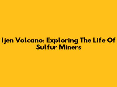 Ijen Volcano: Exploring The Life Of Sulfur Miners