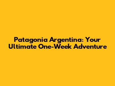 Patagonia Argentina: Your Ultimate One-Week Adventure