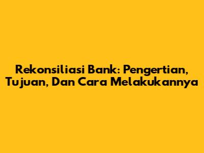 Rekonsiliasi Bank: Pengertian, Tujuan, Dan Cara Melakukannya