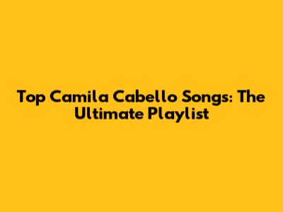Top Camila Cabello Songs: The Ultimate Playlist